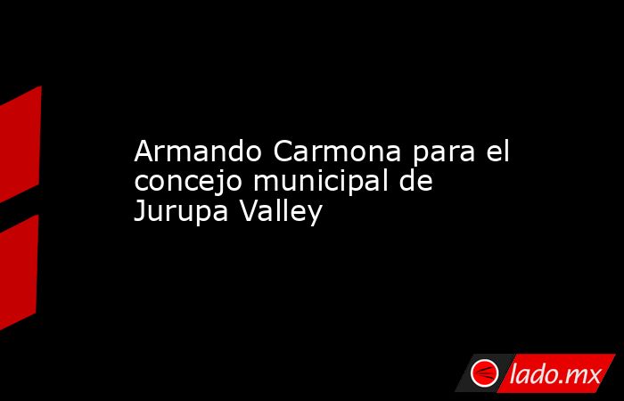 Armando Carmona para el concejo municipal de Jurupa Valley. Noticias en tiempo real