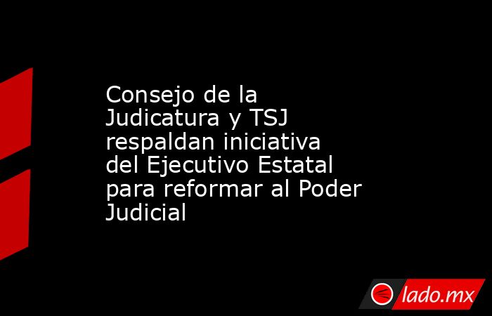 Consejo de la Judicatura y TSJ respaldan iniciativa del Ejecutivo Estatal para reformar al Poder Judicial. Noticias en tiempo real