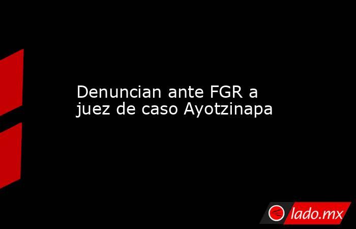 Denuncian ante FGR a juez de caso Ayotzinapa. Noticias en tiempo real