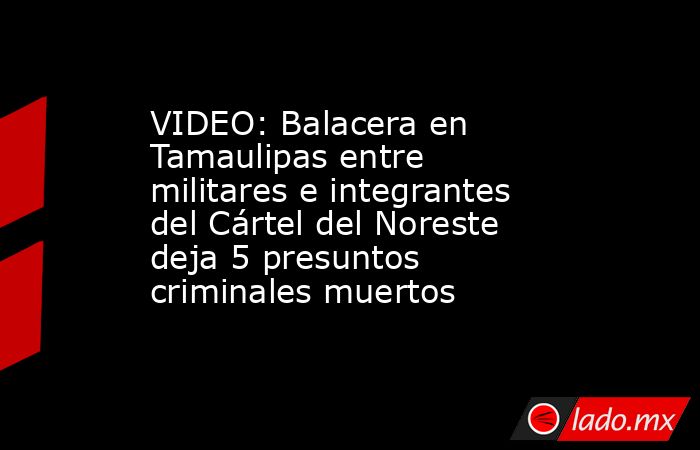 VIDEO: Balacera en Tamaulipas entre militares e integrantes del Cártel del Noreste deja 5 presuntos criminales muertos. Noticias en tiempo real