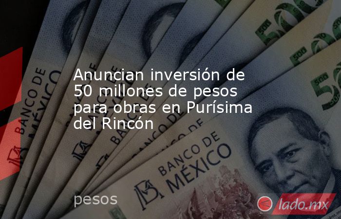 Anuncian inversión de 50 millones de pesos para obras en Purísima del Rincón. Noticias en tiempo real