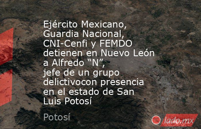 Ejército Mexicano, Guardia Nacional, CNI-Cenfi y FEMDO detienen en Nuevo León a Alfredo “N”, jefe de un grupo delictivocon presencia en el estado de San Luis Potosí. Noticias en tiempo real