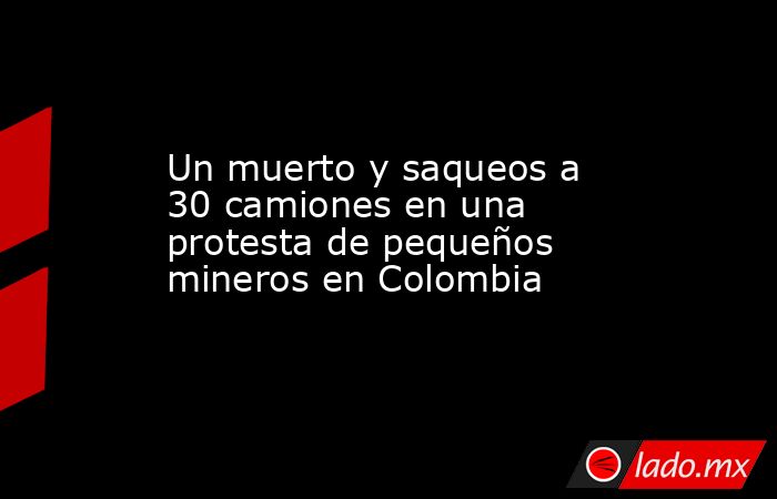 Un muerto y saqueos a 30 camiones en una protesta de pequeños mineros en Colombia. Noticias en tiempo real