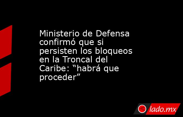 Ministerio de Defensa confirmó que si persisten los bloqueos en la Troncal del Caribe: “habrá que proceder”. Noticias en tiempo real