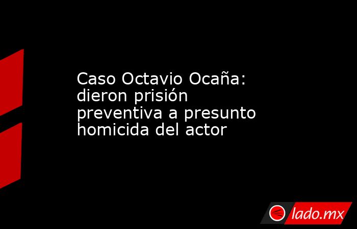 Caso Octavio Ocaña: dieron prisión preventiva a presunto homicida del actor . Noticias en tiempo real