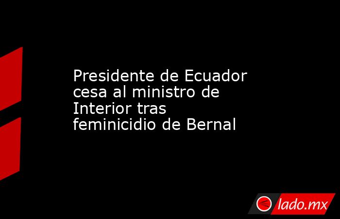 Presidente de Ecuador cesa al ministro de Interior tras feminicidio de Bernal. Noticias en tiempo real