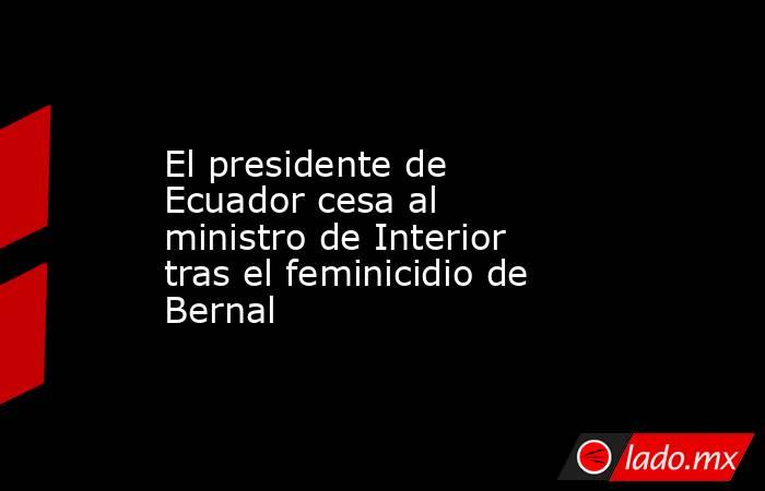 El presidente de Ecuador cesa al ministro de Interior tras el feminicidio de Bernal. Noticias en tiempo real