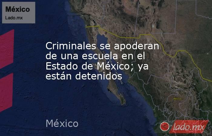Criminales se apoderan de una escuela en el Estado de México; ya están detenidos. Noticias en tiempo real