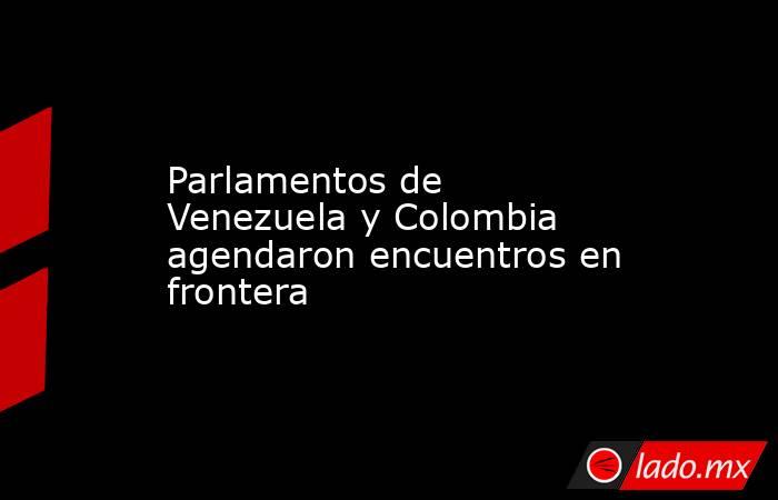 Parlamentos de Venezuela y Colombia agendaron encuentros en frontera. Noticias en tiempo real