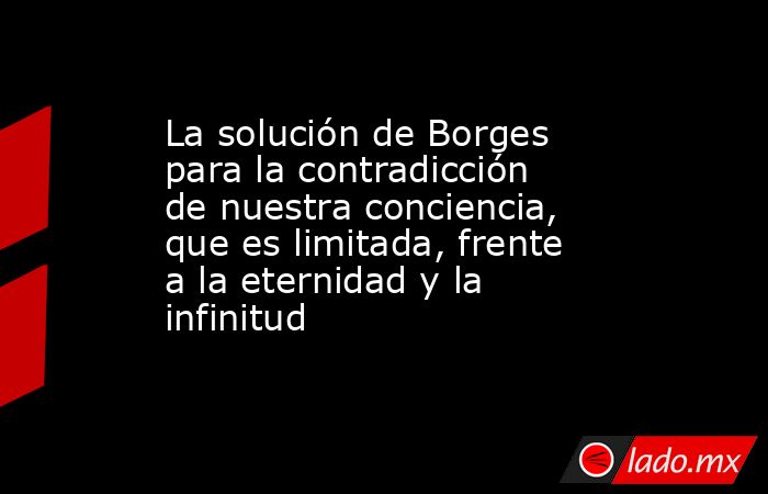 La solución de Borges para la contradicción de nuestra conciencia, que es limitada, frente a la eternidad y la infinitud. Noticias en tiempo real