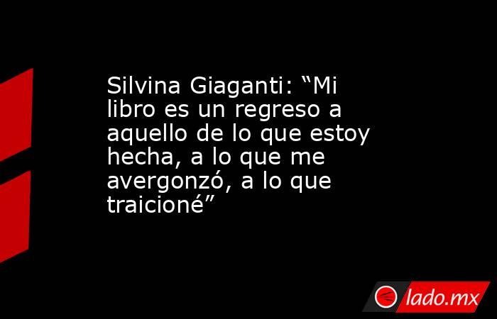 Silvina Giaganti: “Mi libro es un regreso a aquello de lo que estoy hecha, a lo que me avergonzó, a lo que traicioné” . Noticias en tiempo real