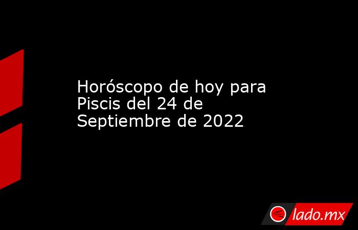 Horóscopo de hoy para Piscis del 24 de Septiembre de 2022. Noticias en tiempo real