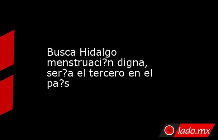 Busca Hidalgo menstruaci?n digna, ser?a el tercero en el pa?s. Noticias en tiempo real