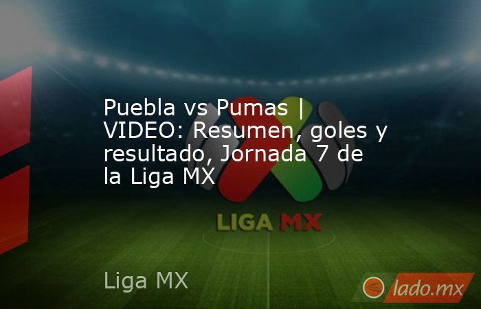 Puebla vs Pumas | VIDEO: Resumen, goles y resultado, Jornada 7 de la Liga MX. Noticias en tiempo real