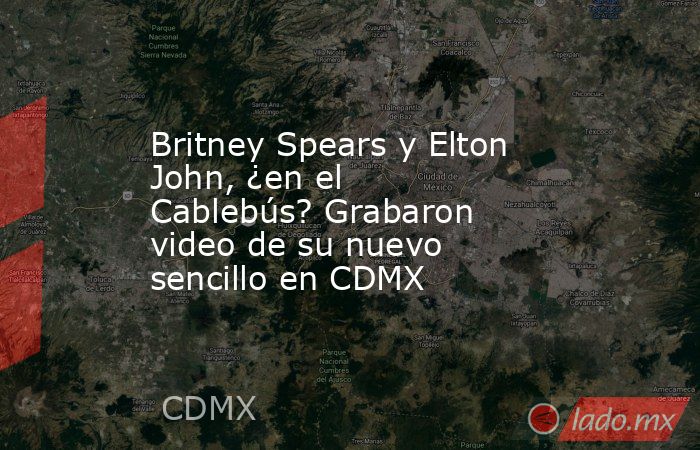 Britney Spears y Elton John, ¿en el Cablebús? Grabaron video de su nuevo sencillo en CDMX. Noticias en tiempo real