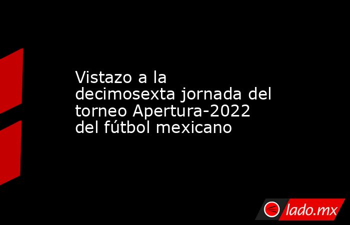 Vistazo a la decimosexta jornada del torneo Apertura-2022 del fútbol mexicano. Noticias en tiempo real