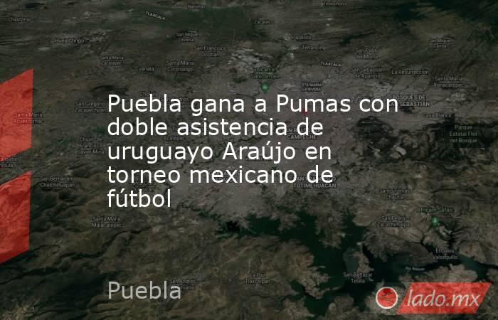 Puebla gana a Pumas con doble asistencia de uruguayo Araújo en torneo mexicano de fútbol. Noticias en tiempo real