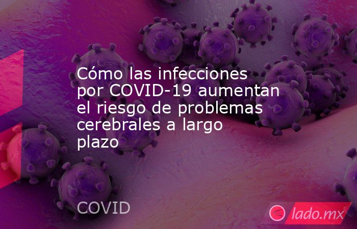 Cómo las infecciones por COVID-19 aumentan el riesgo de problemas cerebrales a largo plazo. Noticias en tiempo real