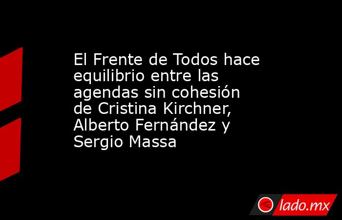 El Frente de Todos hace equilibrio entre las agendas sin cohesión de Cristina Kirchner, Alberto Fernández y Sergio Massa. Noticias en tiempo real