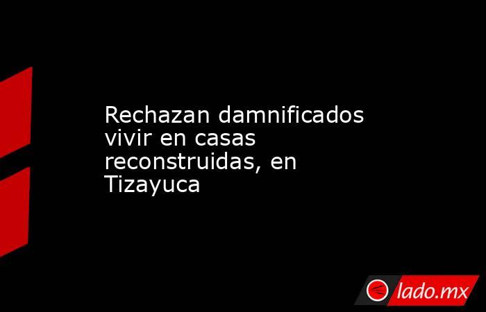 Rechazan damnificados vivir en casas reconstruidas, en Tizayuca. Noticias en tiempo real