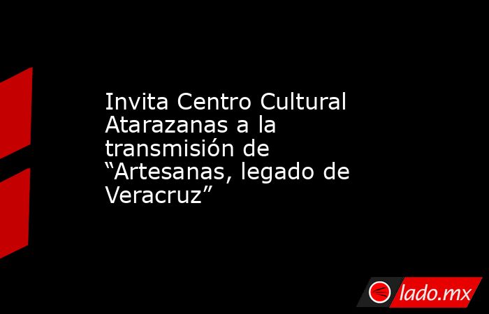 Invita Centro Cultural Atarazanas a la transmisión de “Artesanas, legado de Veracruz”. Noticias en tiempo real
