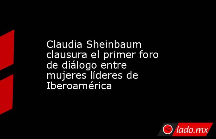 Claudia Sheinbaum clausura el primer foro de diálogo entre mujeres líderes de Iberoamérica. Noticias en tiempo real