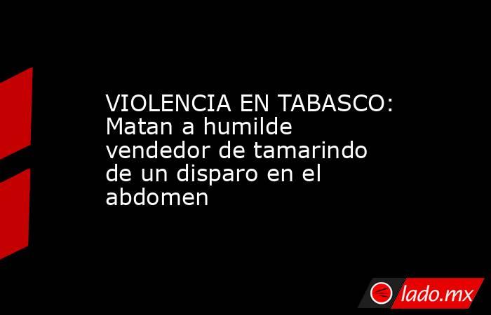 VIOLENCIA EN TABASCO: Matan a humilde vendedor de tamarindo de un disparo en el abdomen. Noticias en tiempo real