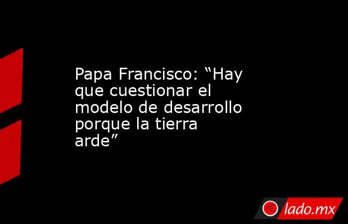 Papa Francisco: “Hay que cuestionar el modelo de desarrollo porque la tierra arde”. Noticias en tiempo real