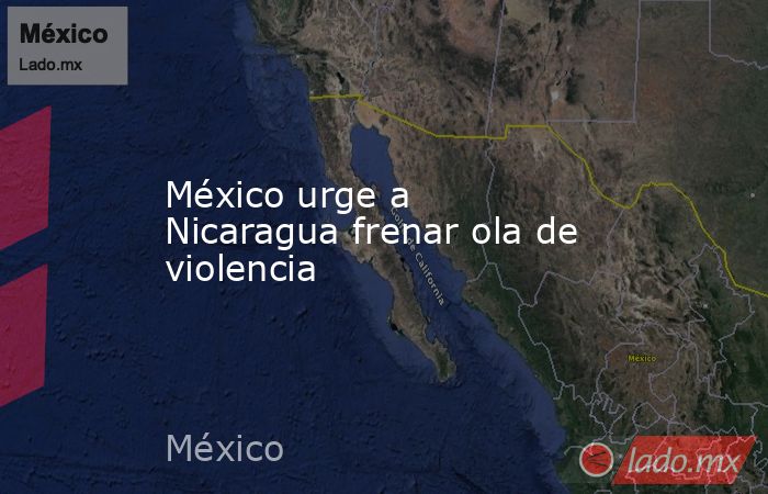 México urge a Nicaragua frenar ola de violencia. Noticias en tiempo real