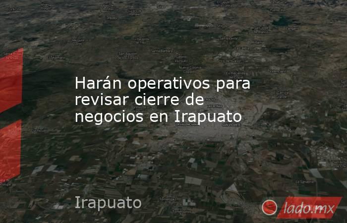 Harán operativos para revisar cierre de negocios en Irapuato. Noticias en tiempo real