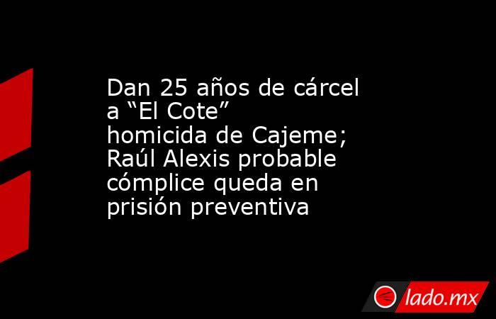 Dan 25 años de cárcel a “El Cote” homicida de Cajeme; Raúl Alexis probable cómplice queda en prisión preventiva. Noticias en tiempo real
