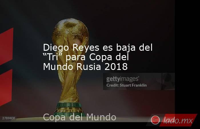 Diego Reyes es baja del “Tri” para Copa del Mundo Rusia 2018. Noticias en tiempo real