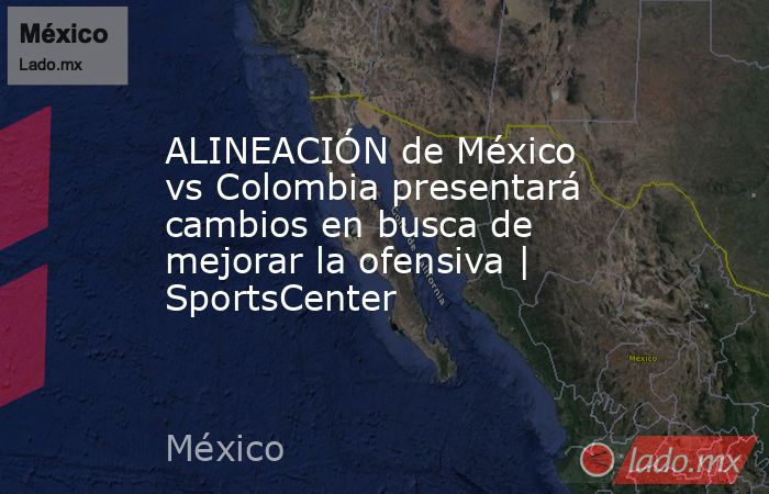 ALINEACIÓN de México vs Colombia presentará cambios en busca de mejorar la ofensiva | SportsCenter. Noticias en tiempo real