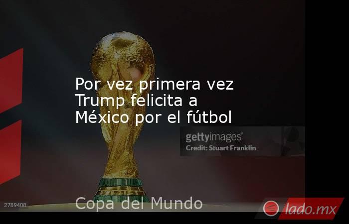 Por vez primera vez Trump felicita a México por el fútbol. Noticias en tiempo real