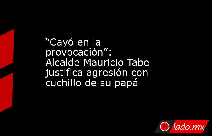 “Cayó en la provocación”: Alcalde Mauricio Tabe justifica agresión con cuchillo de su papá. Noticias en tiempo real