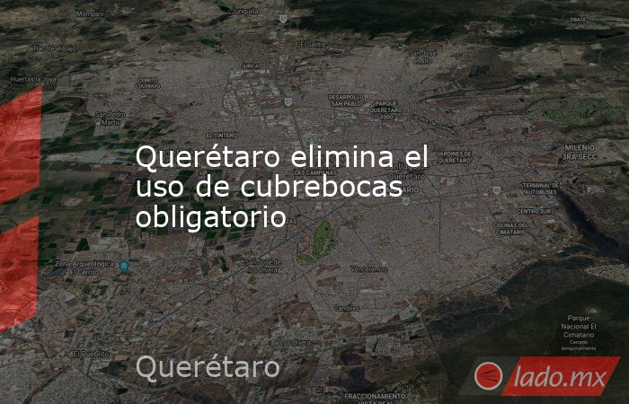 Querétaro elimina el uso de cubrebocas obligatorio. Noticias en tiempo real