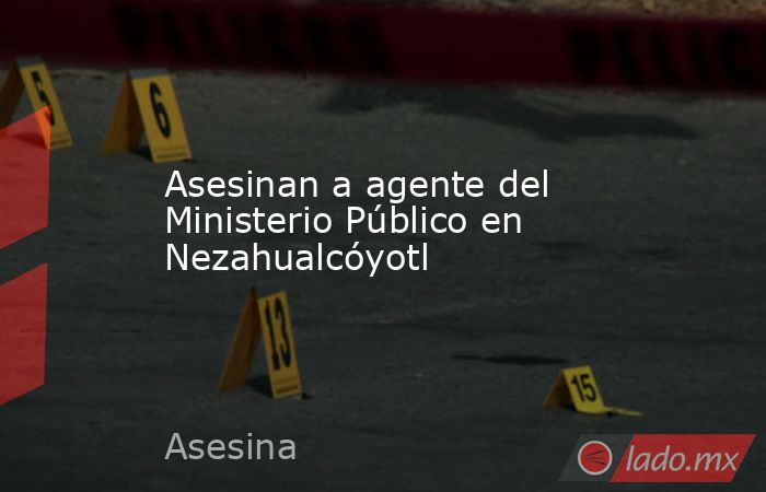 Asesinan a agente del Ministerio Público en Nezahualcóyotl. Noticias en tiempo real
