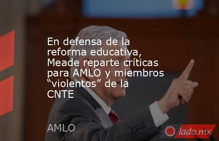 En defensa de la reforma educativa, Meade reparte críticas para AMLO y miembros “violentos” de la CNTE. Noticias en tiempo real