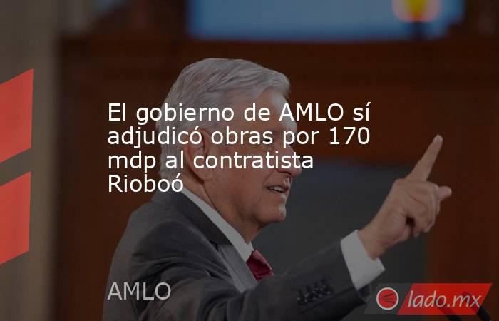 El gobierno de AMLO sí adjudicó obras por 170 mdp al contratista Rioboó. Noticias en tiempo real