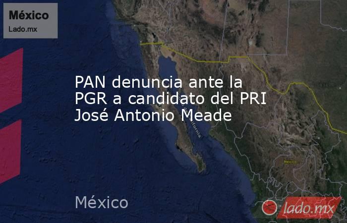 PAN denuncia ante la PGR a candidato del PRI José Antonio Meade. Noticias en tiempo real