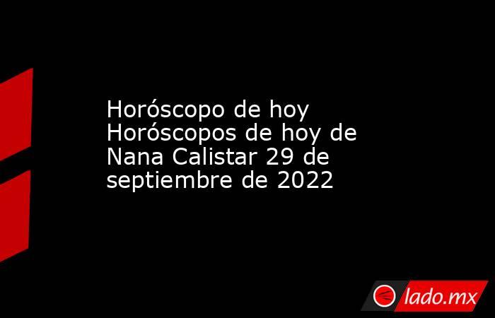 Horóscopo de hoy Horóscopos de hoy de Nana Calistar 29 de septiembre de 2022. Noticias en tiempo real