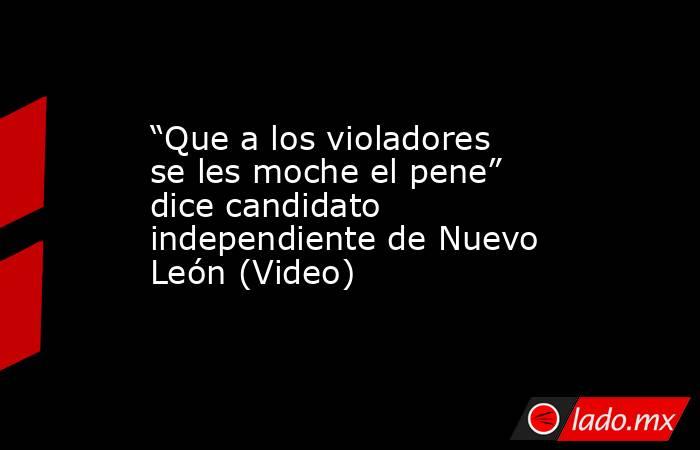 “Que a los violadores se les moche el pene” dice candidato independiente de Nuevo León (Video). Noticias en tiempo real