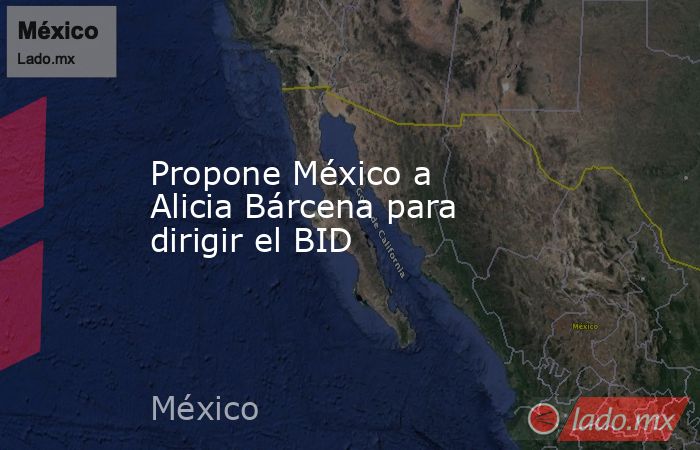 Propone México a Alicia Bárcena para dirigir el BID. Noticias en tiempo real