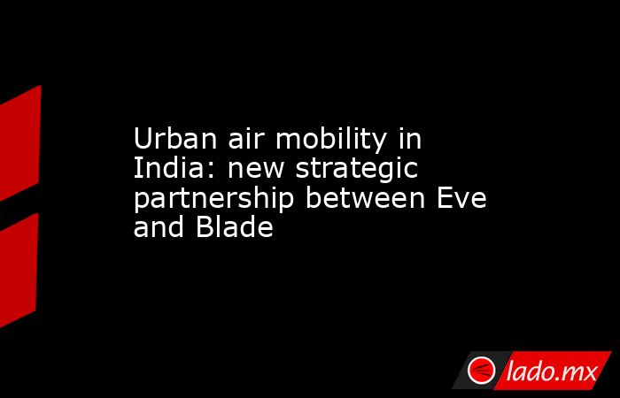 Urban air mobility in India: new strategic partnership between Eve and Blade. Noticias en tiempo real