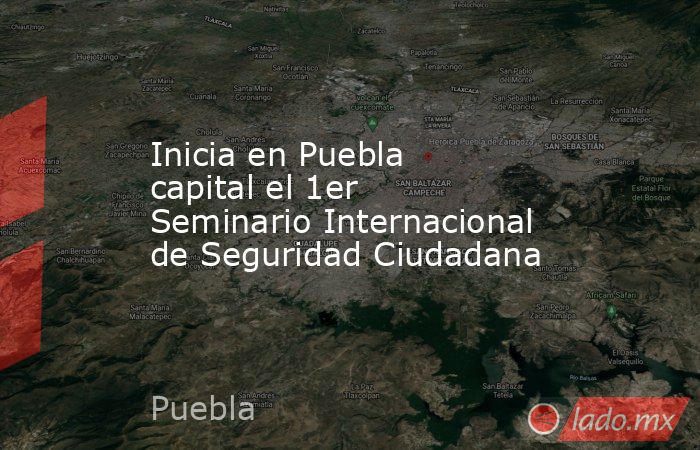 Inicia en Puebla capital el 1er Seminario Internacional de Seguridad Ciudadana. Noticias en tiempo real