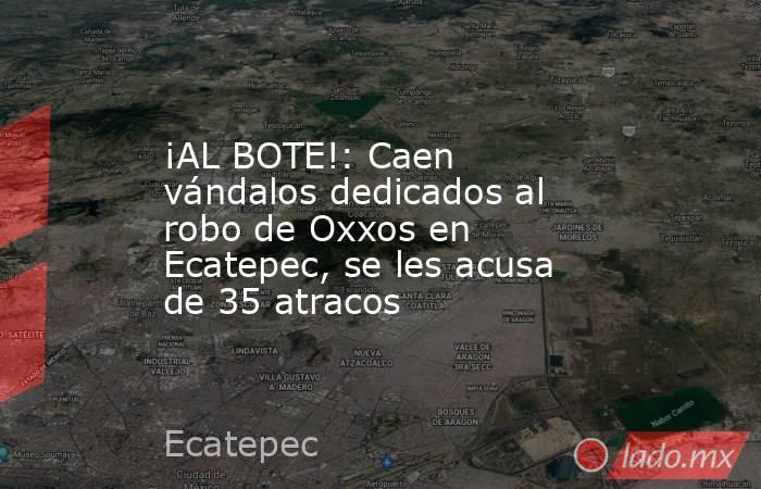¡AL BOTE!: Caen vándalos dedicados al robo de Oxxos en Ecatepec, se les acusa de 35 atracos. Noticias en tiempo real