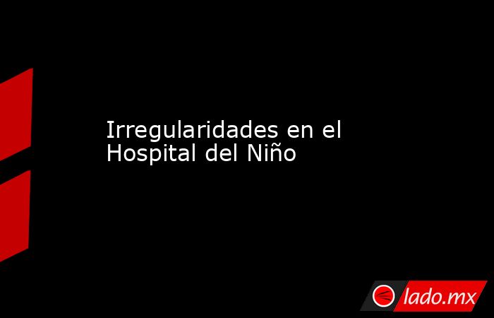 Irregularidades en el Hospital del Niño. Noticias en tiempo real