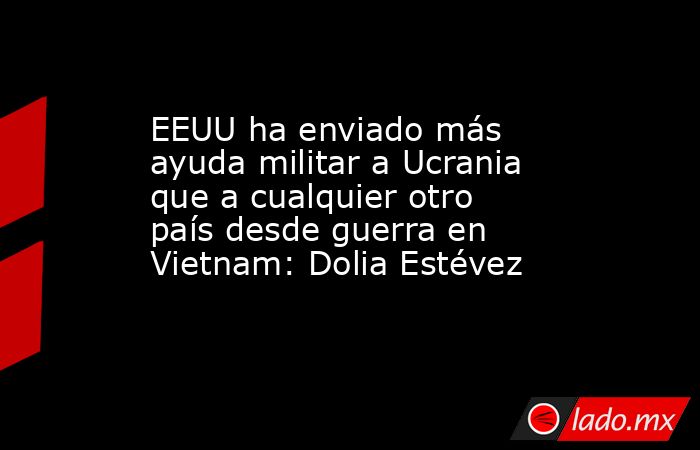 EEUU ha enviado más ayuda militar a Ucrania que a cualquier otro país desde guerra en Vietnam: Dolia Estévez. Noticias en tiempo real