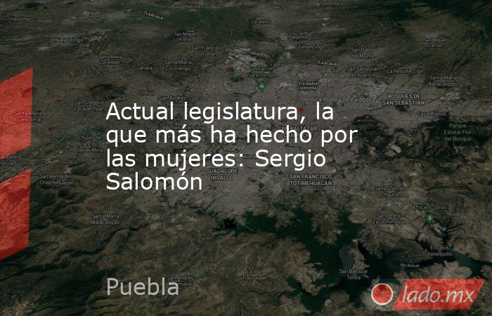 Actual legislatura, la que más ha hecho por las mujeres: Sergio Salomón. Noticias en tiempo real
