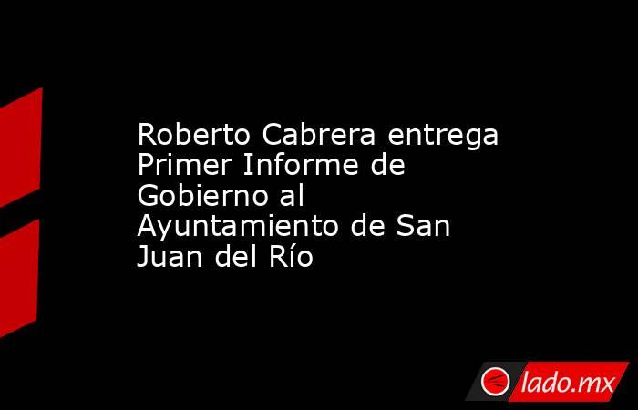 Roberto Cabrera entrega Primer Informe de Gobierno al Ayuntamiento de San Juan del Río. Noticias en tiempo real